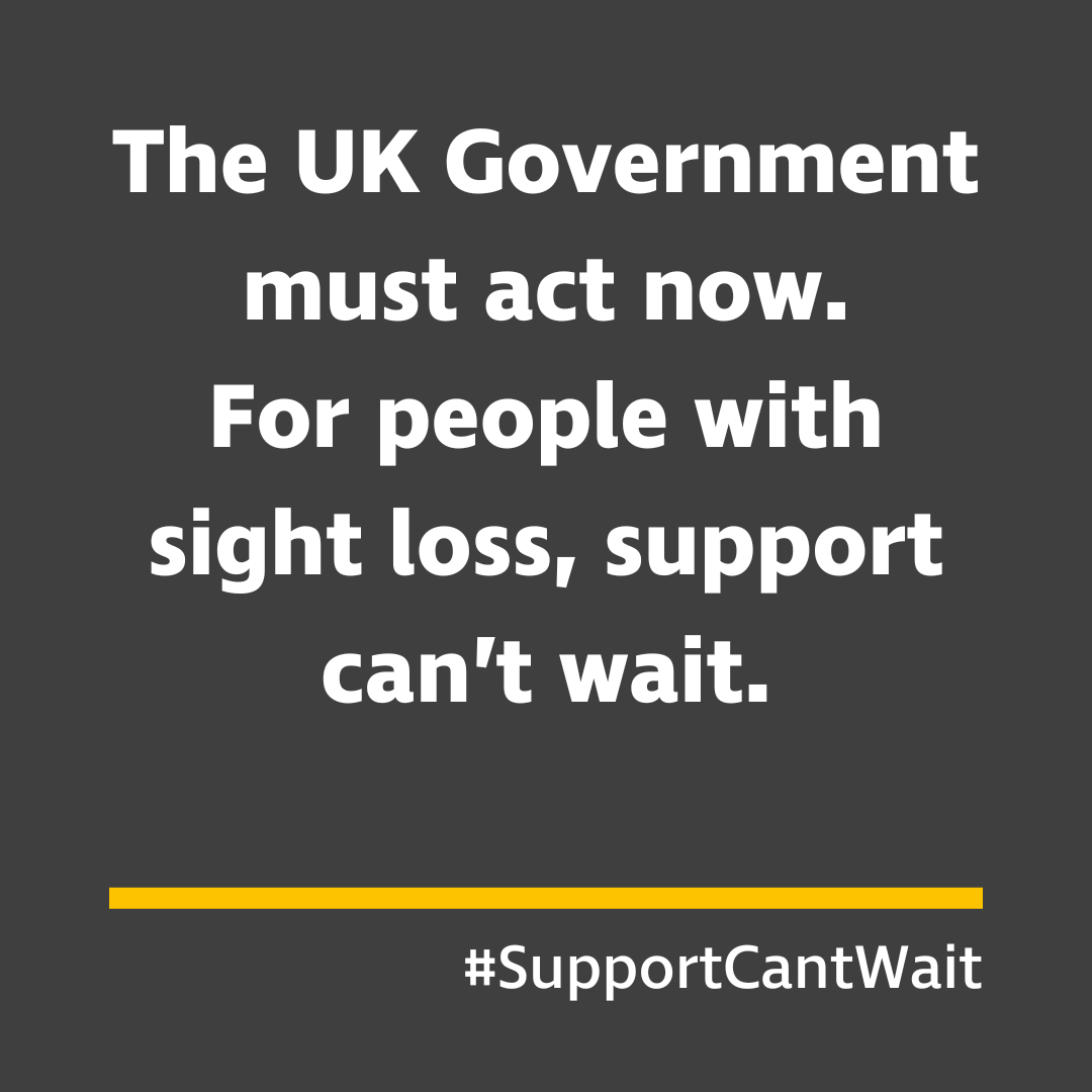 Square grey graphic with white text that reads: “The UK Government must act now. For people with sight loss, support can’t wait.”. Beneath the text is a thick horizontal yellow line and white text that reads #SupportCantWait.